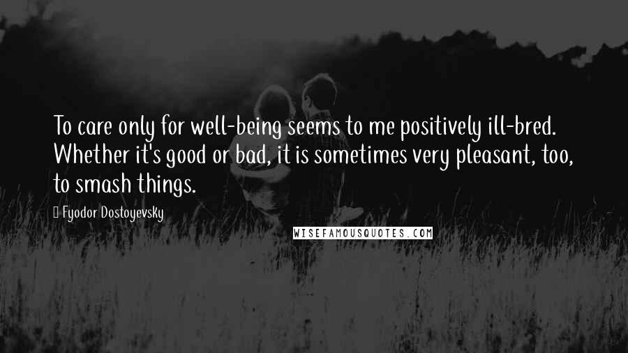 Fyodor Dostoyevsky Quotes: To care only for well-being seems to me positively ill-bred. Whether it's good or bad, it is sometimes very pleasant, too, to smash things.