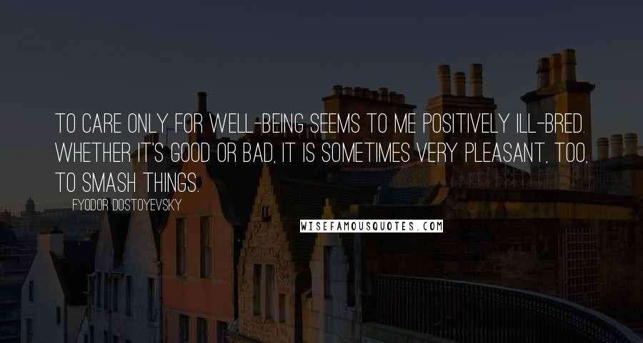 Fyodor Dostoyevsky Quotes: To care only for well-being seems to me positively ill-bred. Whether it's good or bad, it is sometimes very pleasant, too, to smash things.