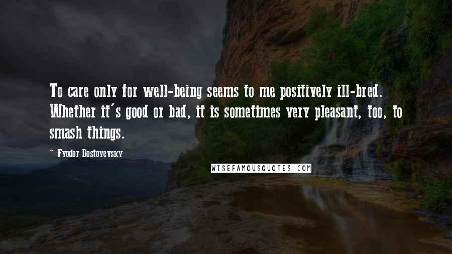 Fyodor Dostoyevsky Quotes: To care only for well-being seems to me positively ill-bred. Whether it's good or bad, it is sometimes very pleasant, too, to smash things.