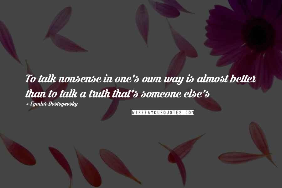 Fyodor Dostoyevsky Quotes: To talk nonsense in one's own way is almost better than to talk a truth that's someone else's