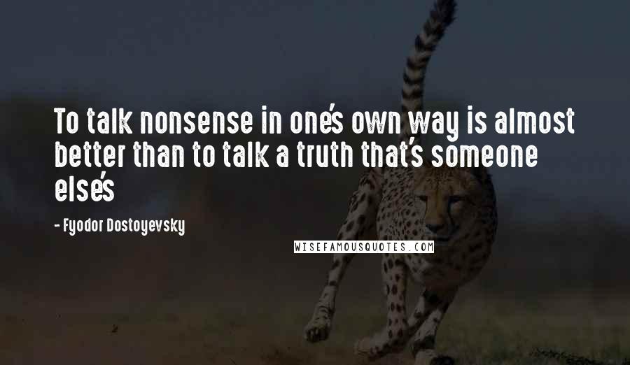 Fyodor Dostoyevsky Quotes: To talk nonsense in one's own way is almost better than to talk a truth that's someone else's