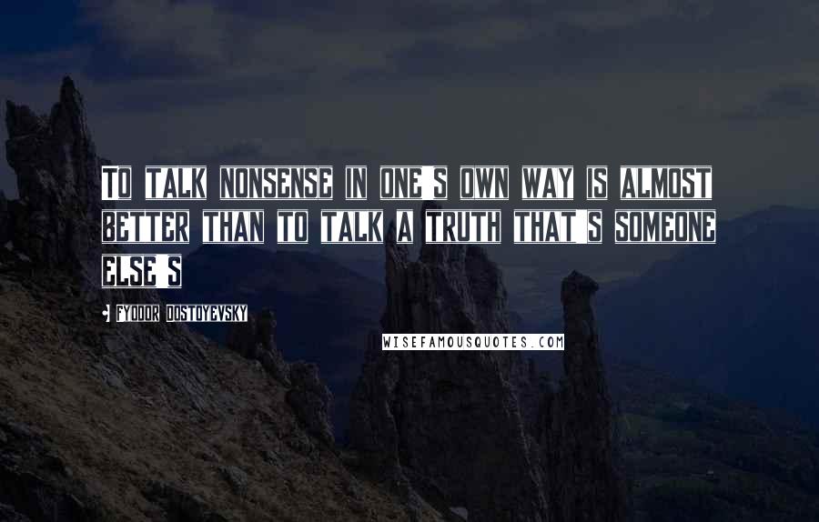 Fyodor Dostoyevsky Quotes: To talk nonsense in one's own way is almost better than to talk a truth that's someone else's