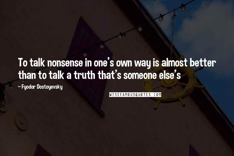 Fyodor Dostoyevsky Quotes: To talk nonsense in one's own way is almost better than to talk a truth that's someone else's