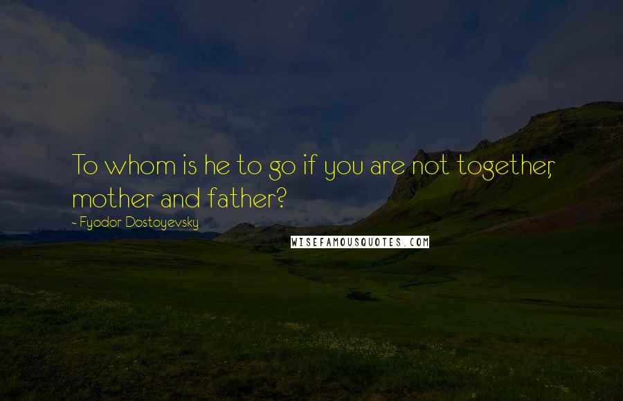 Fyodor Dostoyevsky Quotes: To whom is he to go if you are not together, mother and father?