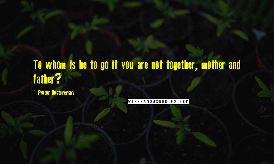 Fyodor Dostoyevsky Quotes: To whom is he to go if you are not together, mother and father?