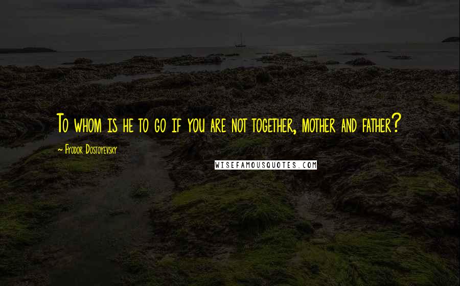 Fyodor Dostoyevsky Quotes: To whom is he to go if you are not together, mother and father?