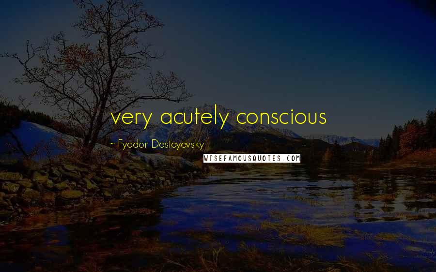 Fyodor Dostoyevsky Quotes: very acutely conscious
