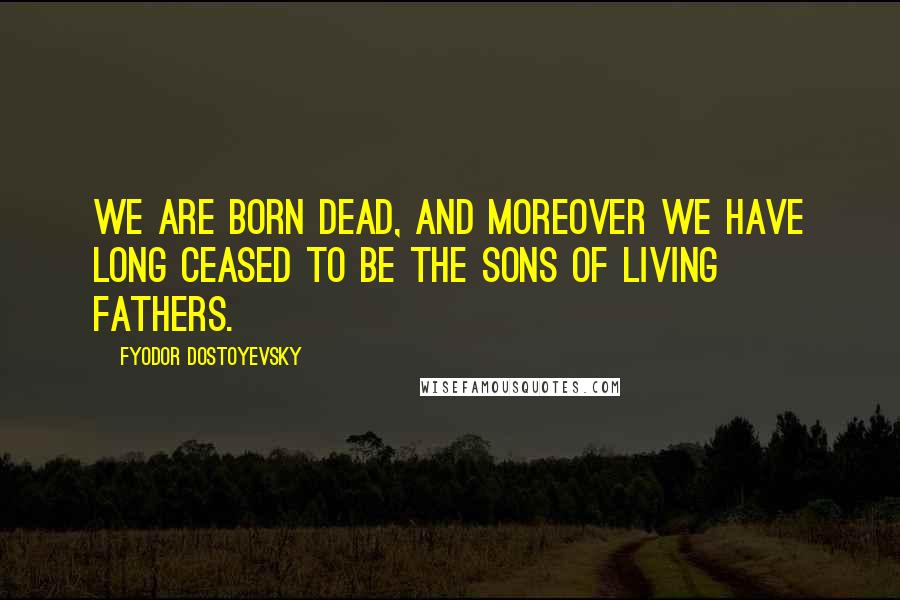 Fyodor Dostoyevsky Quotes: We are born dead, and moreover we have long ceased to be the sons of living fathers.