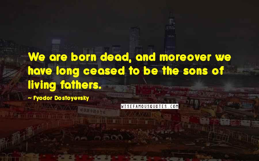 Fyodor Dostoyevsky Quotes: We are born dead, and moreover we have long ceased to be the sons of living fathers.