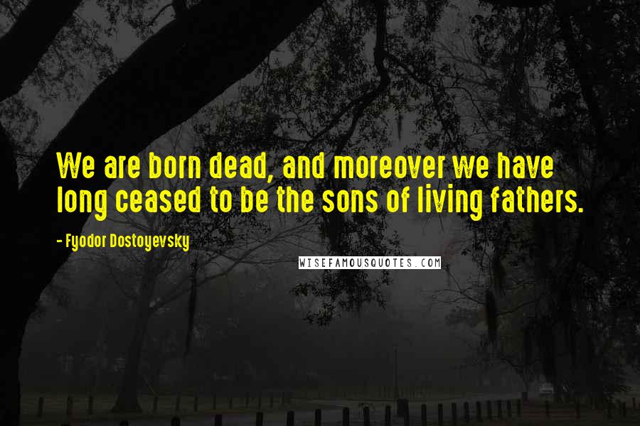 Fyodor Dostoyevsky Quotes: We are born dead, and moreover we have long ceased to be the sons of living fathers.