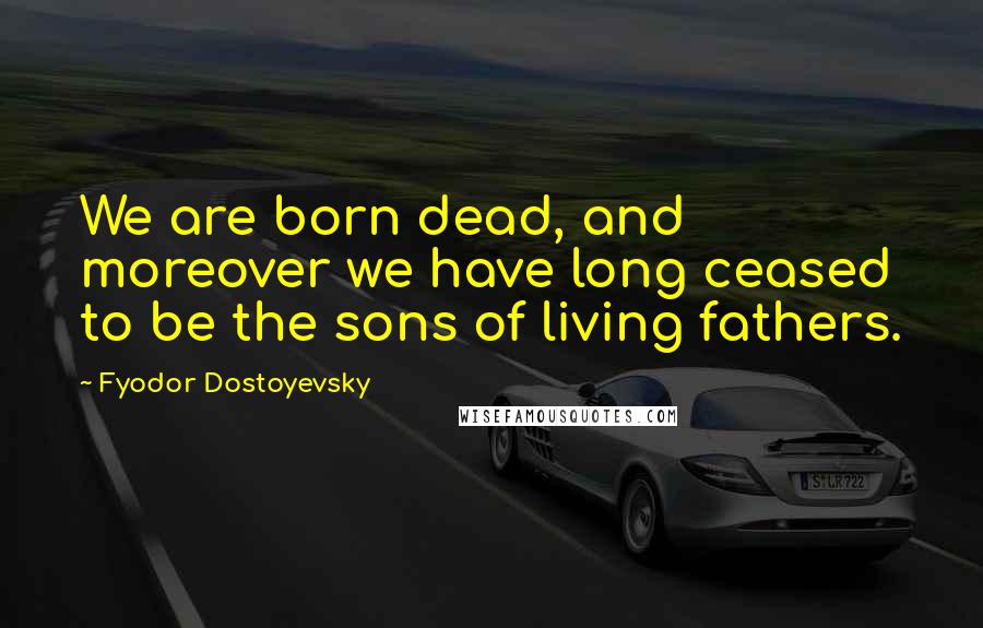 Fyodor Dostoyevsky Quotes: We are born dead, and moreover we have long ceased to be the sons of living fathers.