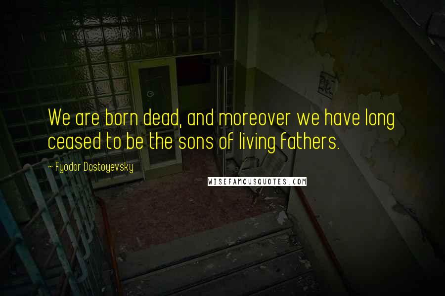 Fyodor Dostoyevsky Quotes: We are born dead, and moreover we have long ceased to be the sons of living fathers.
