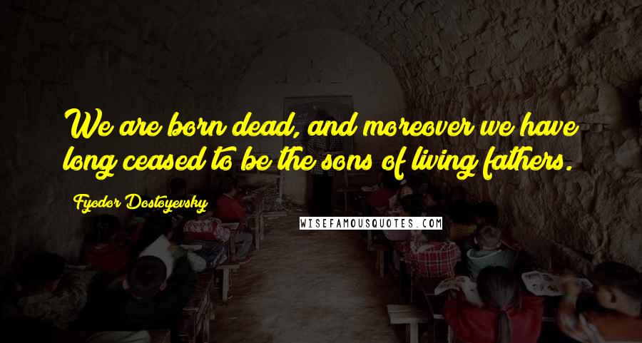 Fyodor Dostoyevsky Quotes: We are born dead, and moreover we have long ceased to be the sons of living fathers.