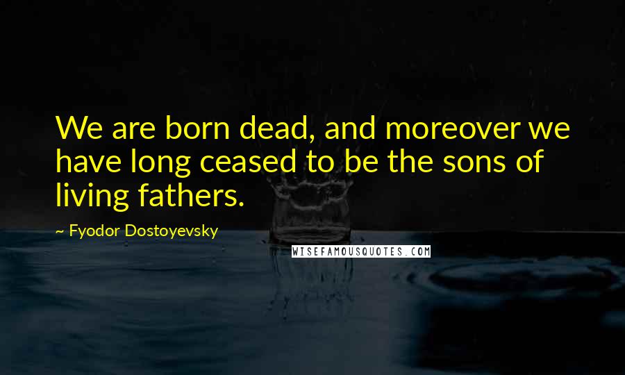 Fyodor Dostoyevsky Quotes: We are born dead, and moreover we have long ceased to be the sons of living fathers.