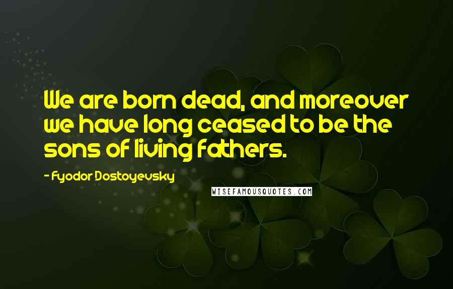 Fyodor Dostoyevsky Quotes: We are born dead, and moreover we have long ceased to be the sons of living fathers.
