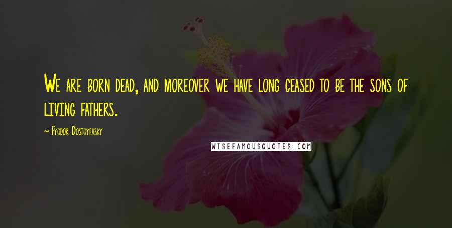 Fyodor Dostoyevsky Quotes: We are born dead, and moreover we have long ceased to be the sons of living fathers.
