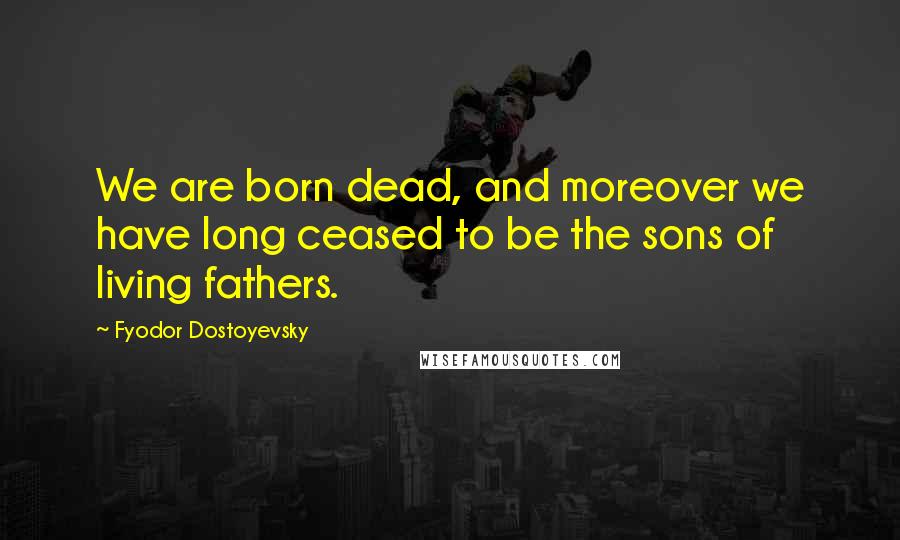Fyodor Dostoyevsky Quotes: We are born dead, and moreover we have long ceased to be the sons of living fathers.