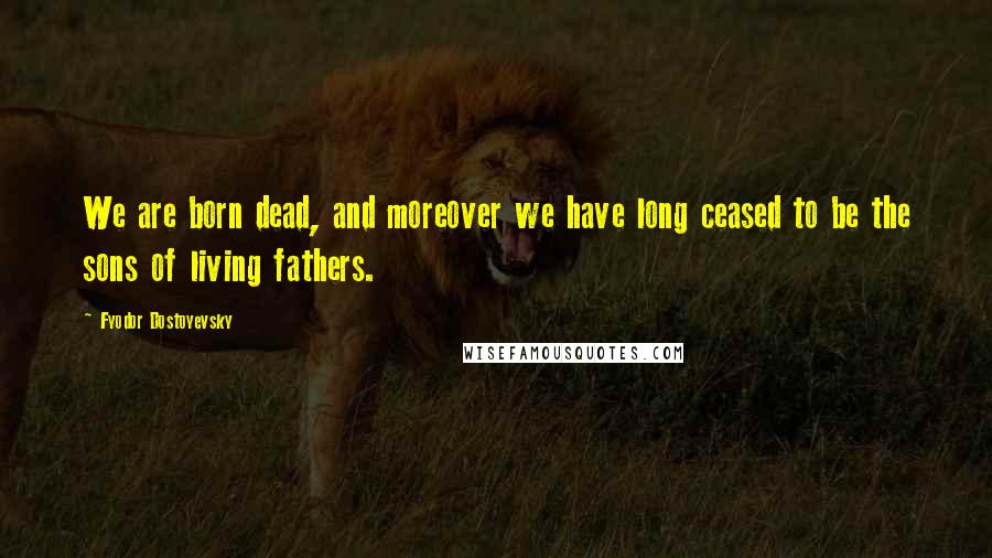Fyodor Dostoyevsky Quotes: We are born dead, and moreover we have long ceased to be the sons of living fathers.