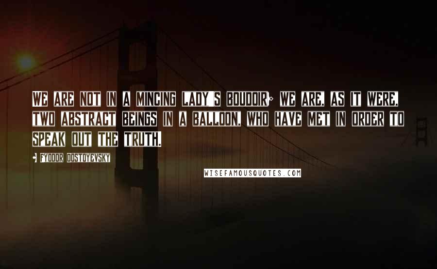 Fyodor Dostoyevsky Quotes: We are not in a mincing lady's boudoir; we are, as it were, two abstract beings in a balloon, who have met in order to speak out the truth.