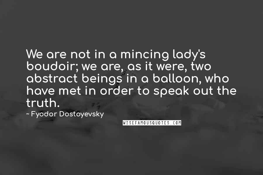 Fyodor Dostoyevsky Quotes: We are not in a mincing lady's boudoir; we are, as it were, two abstract beings in a balloon, who have met in order to speak out the truth.