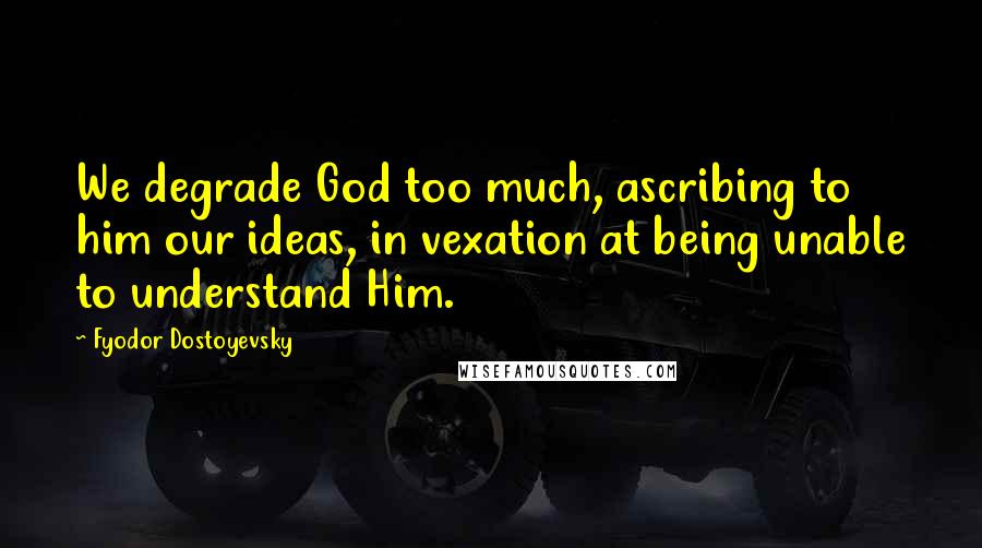 Fyodor Dostoyevsky Quotes: We degrade God too much, ascribing to him our ideas, in vexation at being unable to understand Him.