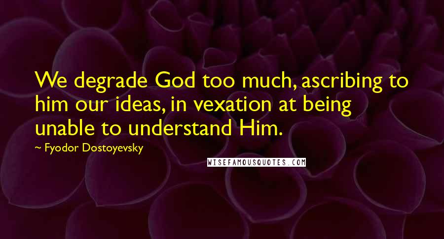 Fyodor Dostoyevsky Quotes: We degrade God too much, ascribing to him our ideas, in vexation at being unable to understand Him.