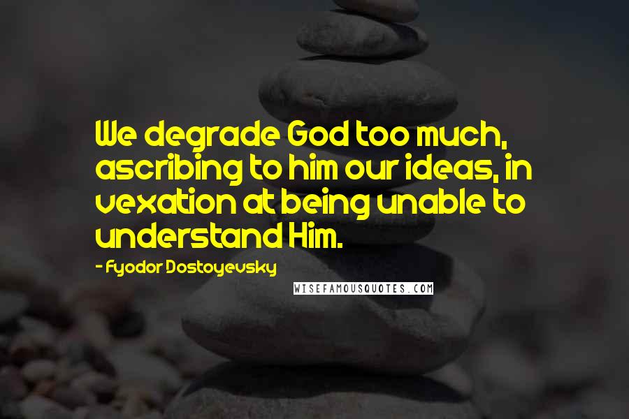 Fyodor Dostoyevsky Quotes: We degrade God too much, ascribing to him our ideas, in vexation at being unable to understand Him.