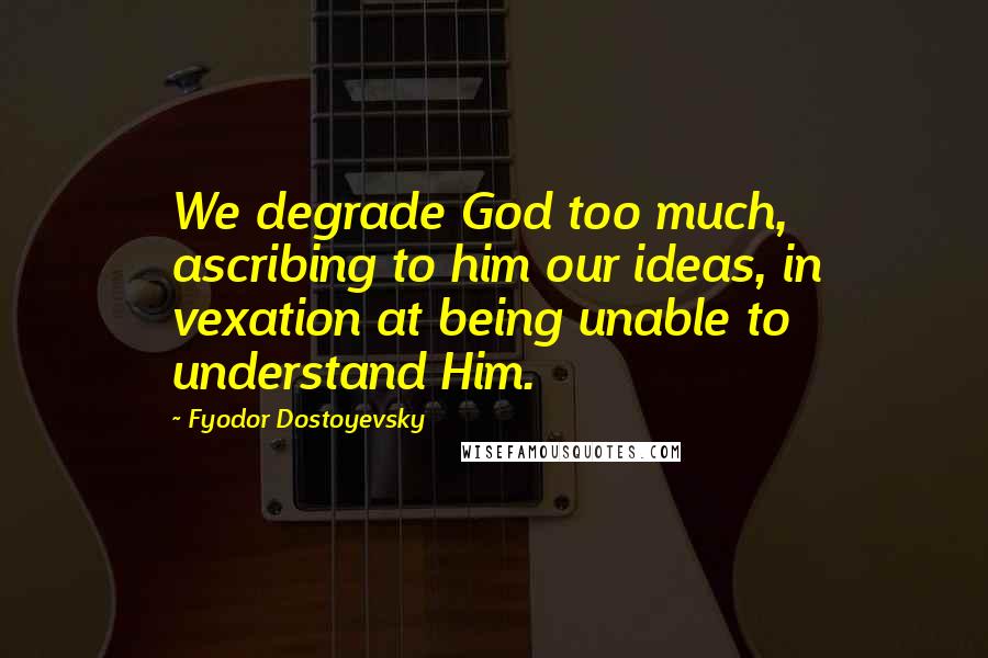 Fyodor Dostoyevsky Quotes: We degrade God too much, ascribing to him our ideas, in vexation at being unable to understand Him.