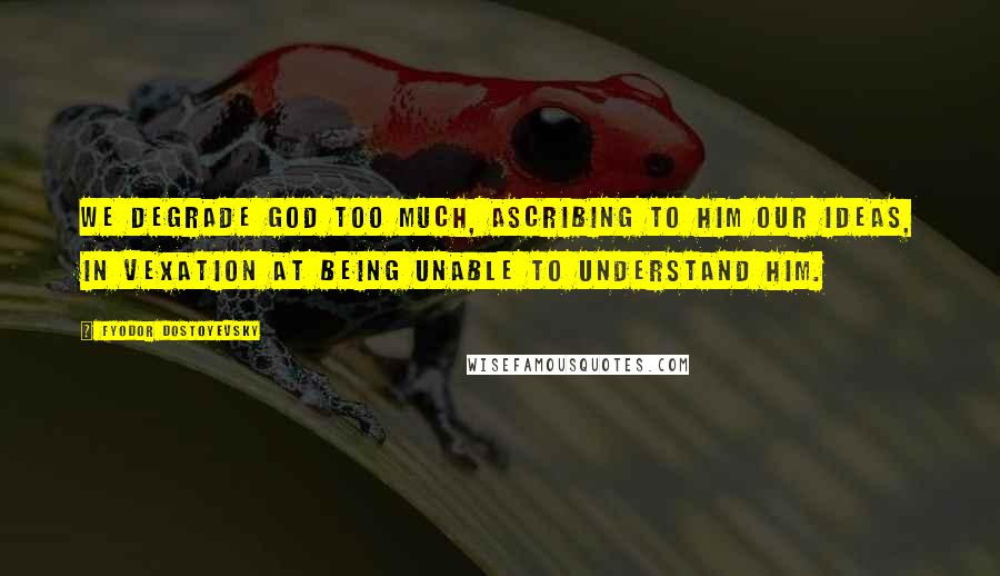 Fyodor Dostoyevsky Quotes: We degrade God too much, ascribing to him our ideas, in vexation at being unable to understand Him.