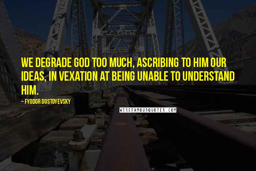 Fyodor Dostoyevsky Quotes: We degrade God too much, ascribing to him our ideas, in vexation at being unable to understand Him.