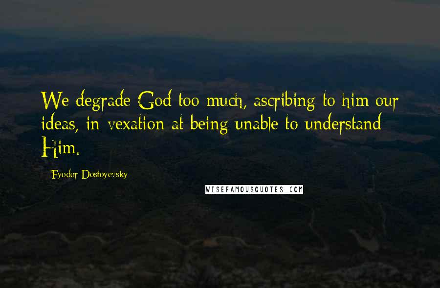 Fyodor Dostoyevsky Quotes: We degrade God too much, ascribing to him our ideas, in vexation at being unable to understand Him.