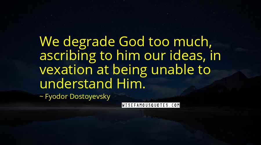 Fyodor Dostoyevsky Quotes: We degrade God too much, ascribing to him our ideas, in vexation at being unable to understand Him.