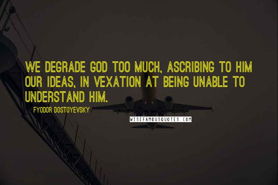 Fyodor Dostoyevsky Quotes: We degrade God too much, ascribing to him our ideas, in vexation at being unable to understand Him.