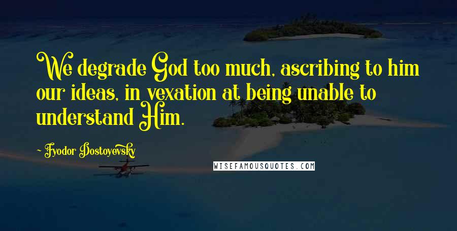 Fyodor Dostoyevsky Quotes: We degrade God too much, ascribing to him our ideas, in vexation at being unable to understand Him.