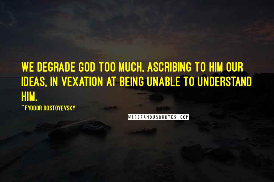 Fyodor Dostoyevsky Quotes: We degrade God too much, ascribing to him our ideas, in vexation at being unable to understand Him.