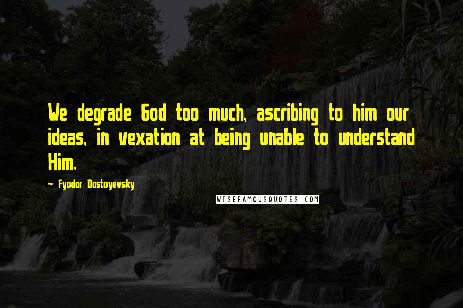 Fyodor Dostoyevsky Quotes: We degrade God too much, ascribing to him our ideas, in vexation at being unable to understand Him.