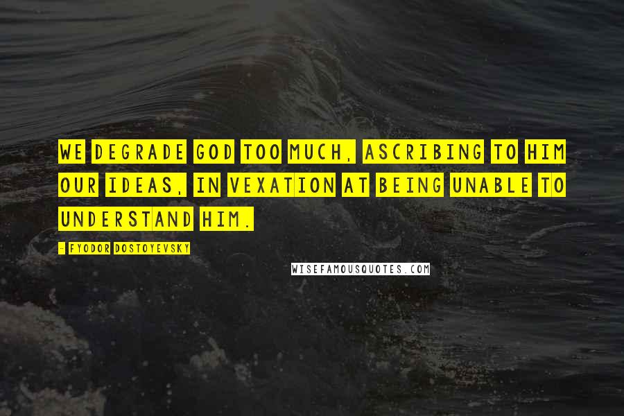 Fyodor Dostoyevsky Quotes: We degrade God too much, ascribing to him our ideas, in vexation at being unable to understand Him.