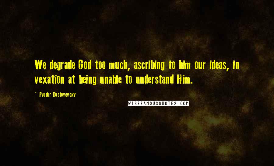 Fyodor Dostoyevsky Quotes: We degrade God too much, ascribing to him our ideas, in vexation at being unable to understand Him.