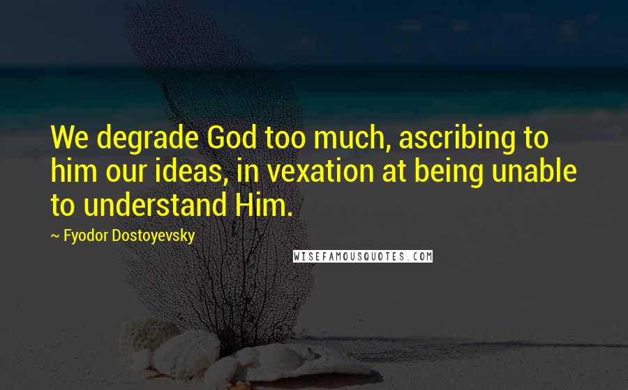 Fyodor Dostoyevsky Quotes: We degrade God too much, ascribing to him our ideas, in vexation at being unable to understand Him.