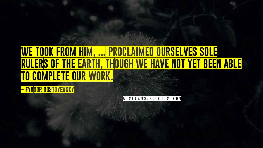 Fyodor Dostoyevsky Quotes: We took from him, ... proclaimed ourselves sole rulers of the earth, though we have not yet been able to complete our work.