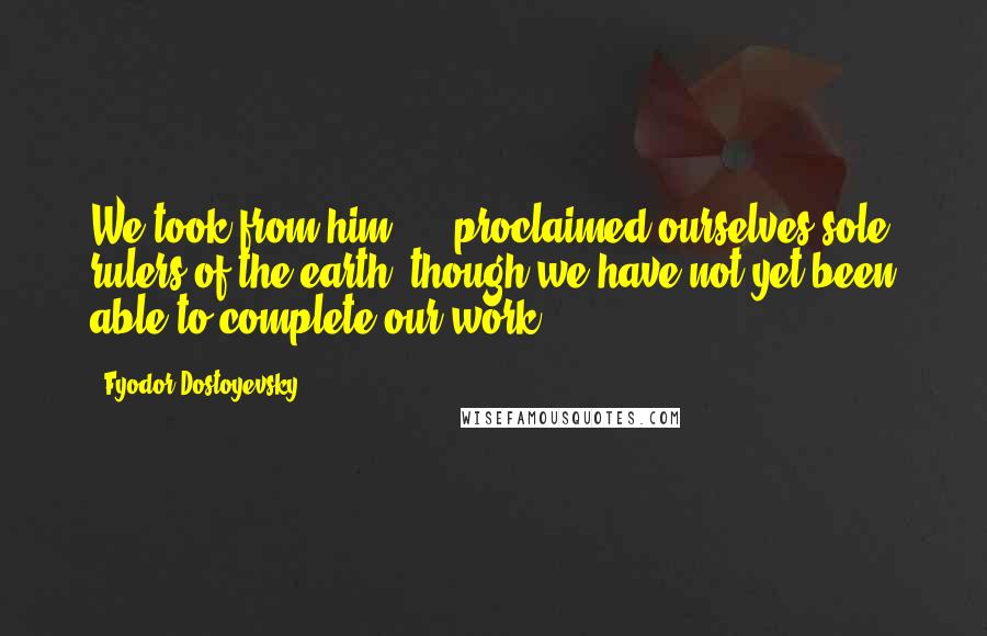 Fyodor Dostoyevsky Quotes: We took from him, ... proclaimed ourselves sole rulers of the earth, though we have not yet been able to complete our work.