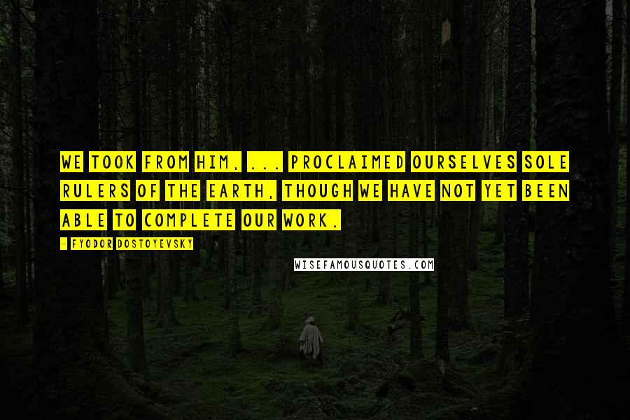 Fyodor Dostoyevsky Quotes: We took from him, ... proclaimed ourselves sole rulers of the earth, though we have not yet been able to complete our work.