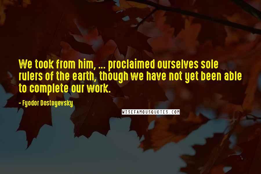 Fyodor Dostoyevsky Quotes: We took from him, ... proclaimed ourselves sole rulers of the earth, though we have not yet been able to complete our work.