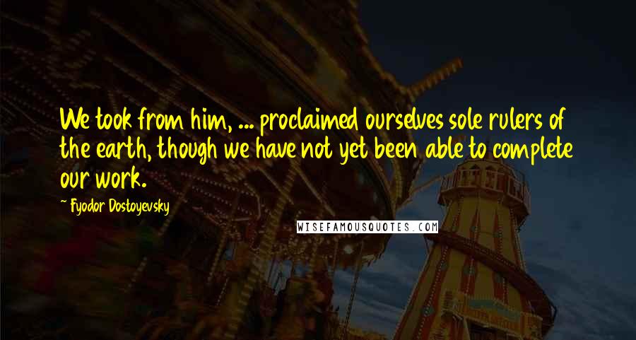 Fyodor Dostoyevsky Quotes: We took from him, ... proclaimed ourselves sole rulers of the earth, though we have not yet been able to complete our work.