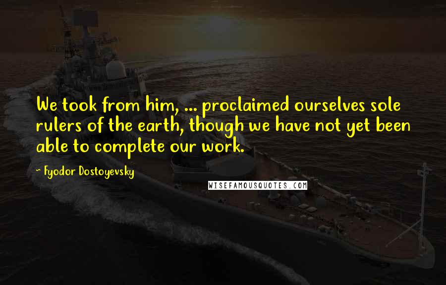 Fyodor Dostoyevsky Quotes: We took from him, ... proclaimed ourselves sole rulers of the earth, though we have not yet been able to complete our work.