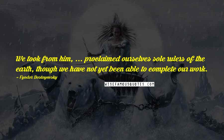 Fyodor Dostoyevsky Quotes: We took from him, ... proclaimed ourselves sole rulers of the earth, though we have not yet been able to complete our work.