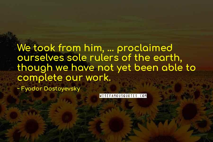 Fyodor Dostoyevsky Quotes: We took from him, ... proclaimed ourselves sole rulers of the earth, though we have not yet been able to complete our work.