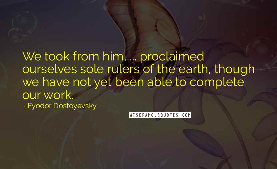 Fyodor Dostoyevsky Quotes: We took from him, ... proclaimed ourselves sole rulers of the earth, though we have not yet been able to complete our work.