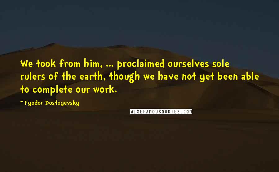 Fyodor Dostoyevsky Quotes: We took from him, ... proclaimed ourselves sole rulers of the earth, though we have not yet been able to complete our work.