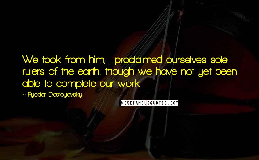Fyodor Dostoyevsky Quotes: We took from him, ... proclaimed ourselves sole rulers of the earth, though we have not yet been able to complete our work.